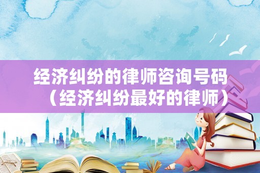 經(jīng)濟(jì)糾紛的律師咨詢號(hào)碼（經(jīng)濟(jì)糾紛最好的律師）