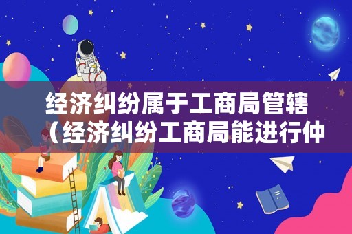 經(jīng)濟(jì)糾紛屬于工商局管轄（經(jīng)濟(jì)糾紛工商局能進(jìn)行仲裁嗎）