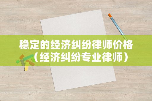 穩(wěn)定的經(jīng)濟(jì)糾紛律師價(jià)格（經(jīng)濟(jì)糾紛專業(yè)律師）
