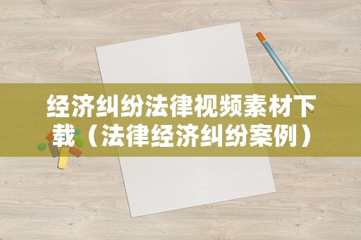 經(jīng)濟(jì)糾紛法律視頻素材下載（法律經(jīng)濟(jì)糾紛案例）