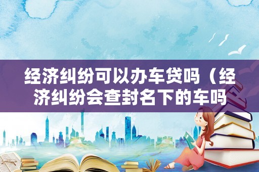 經(jīng)濟(jì)糾紛可以辦車(chē)貸嗎（經(jīng)濟(jì)糾紛會(huì)查封名下的車(chē)嗎）