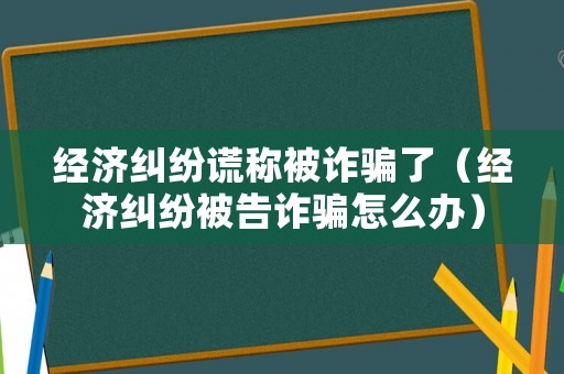 經(jīng)濟糾紛謊稱被詐騙了（經(jīng)濟糾紛被告詐騙怎么辦）
