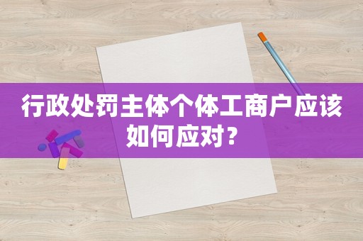 行政處罰主體個(gè)體工商戶應(yīng)該如何應(yīng)對(duì)？