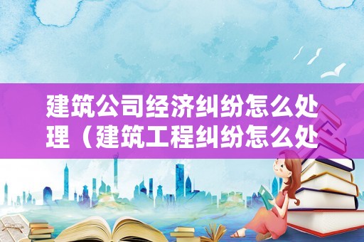 建筑公司經(jīng)濟(jì)糾紛怎么處理（建筑工程糾紛怎么處理）