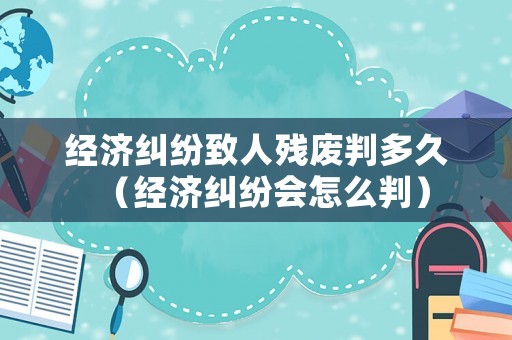 經(jīng)濟(jì)糾紛致人殘廢判多久（經(jīng)濟(jì)糾紛會(huì)怎么判）