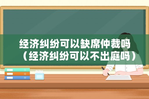 經(jīng)濟(jì)糾紛可以缺席仲裁嗎（經(jīng)濟(jì)糾紛可以不出庭嗎）