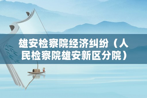 雄安檢察院經(jīng)濟糾紛（人民檢察院雄安新區(qū)分院）