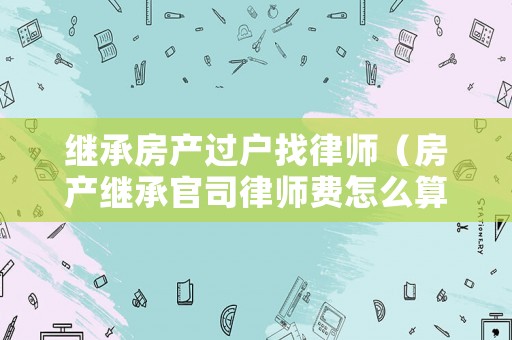 繼承房產(chǎn)過戶找律師（房產(chǎn)繼承官司律師費怎么算）