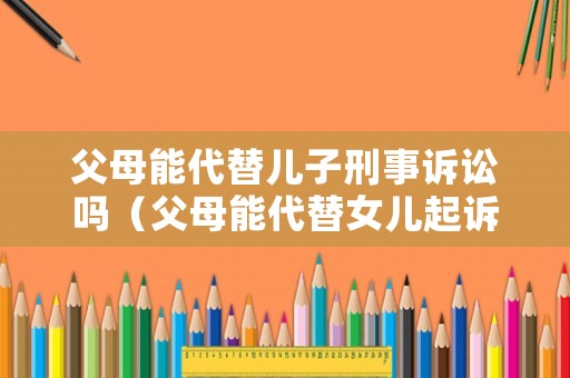父母能代替兒子刑事訴訟嗎（父母能代替女兒起訴離婚么）