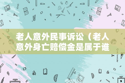 老人意外民事訴訟（老人意外身亡賠償金是屬于誰的）