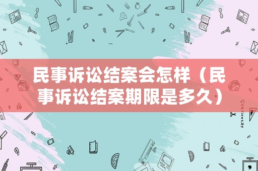 民事訴訟結(jié)案會怎樣（民事訴訟結(jié)案期限是多久）