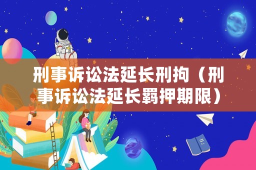 刑事訴訟法延長(zhǎng)刑拘（刑事訴訟法延長(zhǎng)羈押期限）