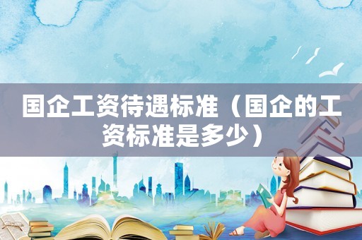 國企工資待遇標(biāo)準(zhǔn)（國企的工資標(biāo)準(zhǔn)是多少）
