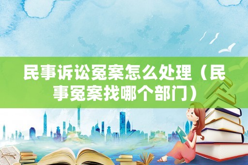 民事訴訟冤案怎么處理（民事冤案找哪個部門）
