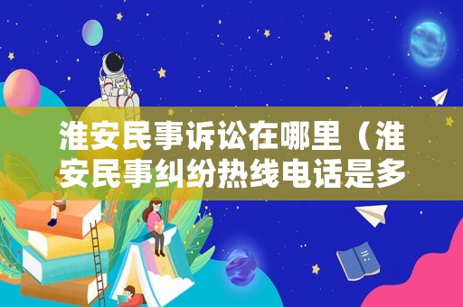 淮安民事訴訟在哪里（淮安民事糾紛熱線電話是多少）