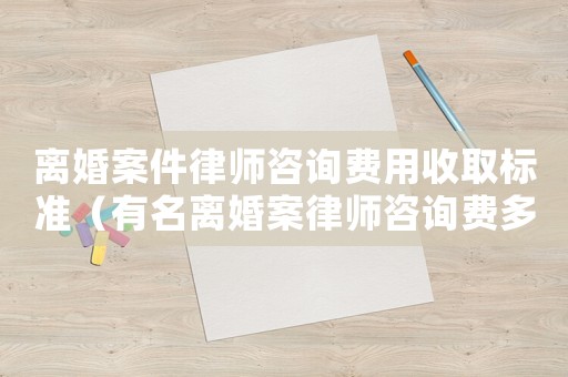 離婚案件律師咨詢費用收取標準（有名離婚案律師咨詢費多少）