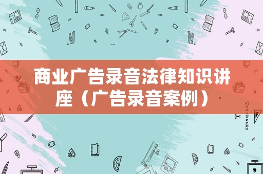 商業(yè)廣告錄音法律知識(shí)講座（廣告錄音案例）