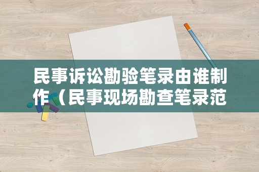 民事訴訟勘驗筆錄由誰制作（民事現(xiàn)場勘查筆錄范文）