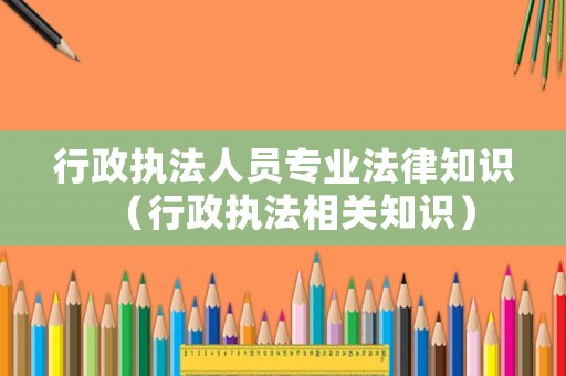 行政執(zhí)法人員專業(yè)法律知識（行政執(zhí)法相關(guān)知識）
