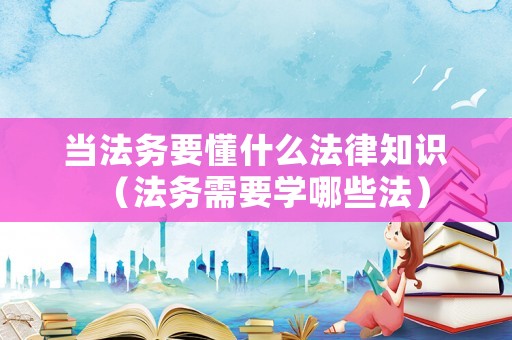當(dāng)法務(wù)要懂什么法律知識（法務(wù)需要學(xué)哪些法）