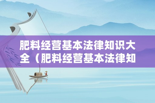 肥料經(jīng)營(yíng)基本法律知識(shí)大全（肥料經(jīng)營(yíng)基本法律知識(shí)大全最新）
