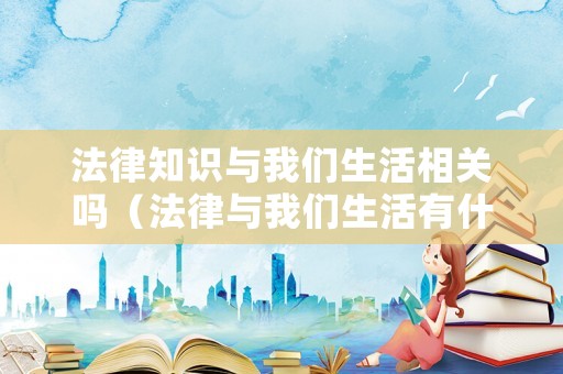法律知識與我們生活相關(guān)嗎（法律與我們生活有什么關(guān)系?）