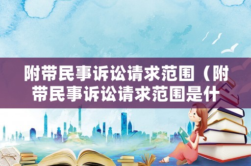 附帶民事訴訟請求范圍（附帶民事訴訟請求范圍是什么）