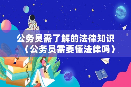 公務(wù)員需了解的法律知識（公務(wù)員需要懂法律嗎）