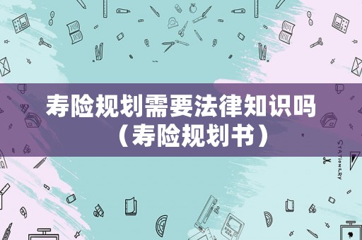 壽險(xiǎn)規(guī)劃需要法律知識(shí)嗎（壽險(xiǎn)規(guī)劃書）