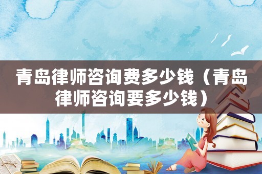 青島律師咨詢費多少錢（青島律師咨詢要多少錢）