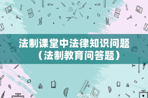 法制課堂中法律知識(shí)問(wèn)題（法制教育問(wèn)答題）