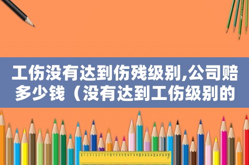 工傷沒(méi)有達(dá)到傷殘級(jí)別,公司賠多少錢（沒(méi)有達(dá)到工傷級(jí)別的怎么賠償標(biāo)準(zhǔn)）