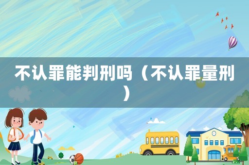 不認(rèn)罪能判刑嗎（不認(rèn)罪量刑）