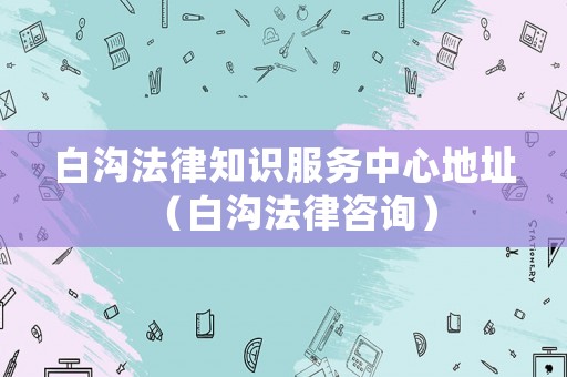 白溝法律知識服務中心地址（白溝法律咨詢）