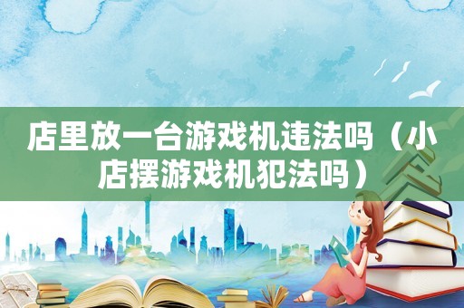 店里放一臺游戲機違法嗎（小店擺游戲機犯法嗎）