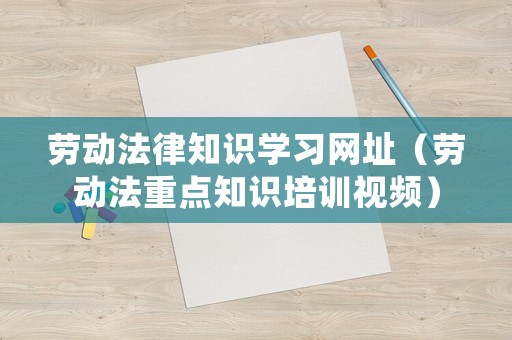 勞動(dòng)法律知識(shí)學(xué)習(xí)網(wǎng)址（勞動(dòng)法重點(diǎn)知識(shí)培訓(xùn)視頻）