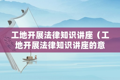 工地開(kāi)展法律知識(shí)講座（工地開(kāi)展法律知識(shí)講座的意義）