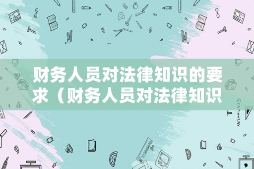 財(cái)務(wù)人員對(duì)法律知識(shí)的要求（財(cái)務(wù)人員對(duì)法律知識(shí)的要求是什么）