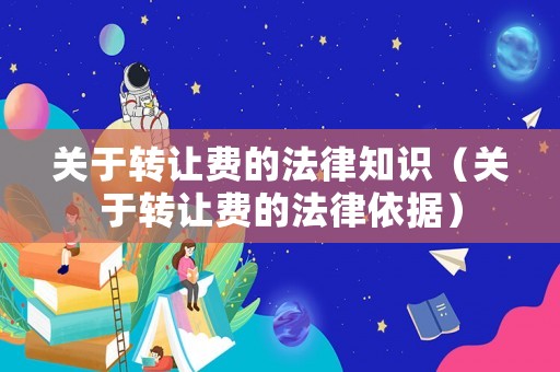關(guān)于轉(zhuǎn)讓費的法律知識（關(guān)于轉(zhuǎn)讓費的法律依據(jù)）