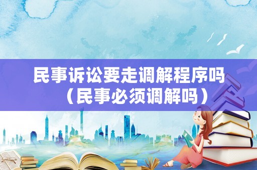 民事訴訟要走調(diào)解程序嗎（民事必須調(diào)解嗎）