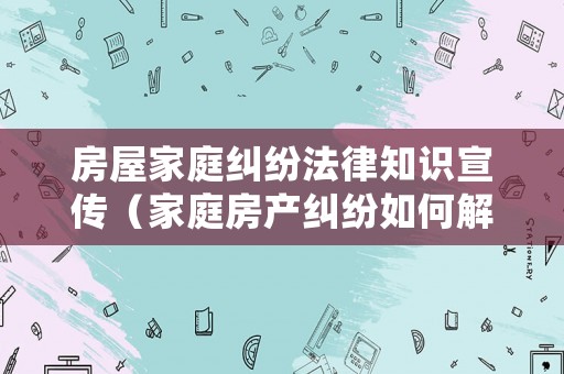 房屋家庭糾紛法律知識宣傳（家庭房產(chǎn)糾紛如何解決）
