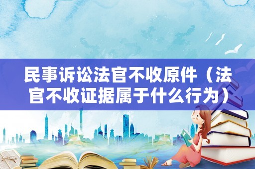 民事訴訟法官不收原件（法官不收證據(jù)屬于什么行為）
