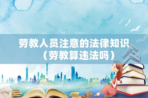 勞教人員注意的法律知識(shí)（勞教算違法嗎）