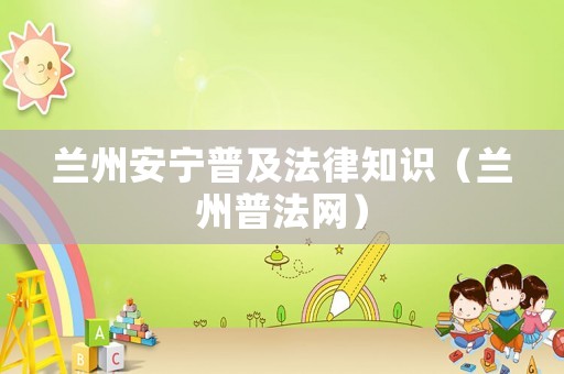 蘭州安寧普及法律知識(shí)（蘭州普法網(wǎng)）
