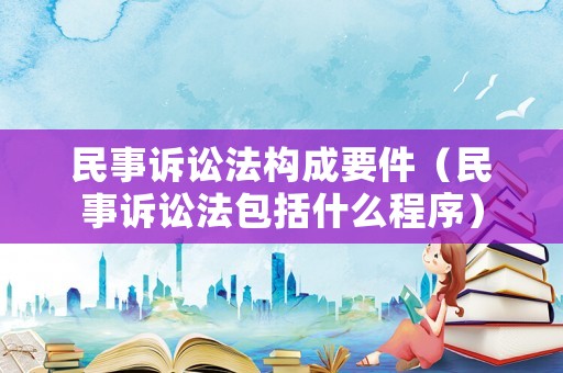民事訴訟法構(gòu)成要件（民事訴訟法包括什么程序）