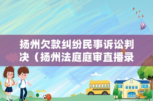 揚(yáng)州欠款糾紛民事訴訟判決（揚(yáng)州法庭庭審直播錄像）