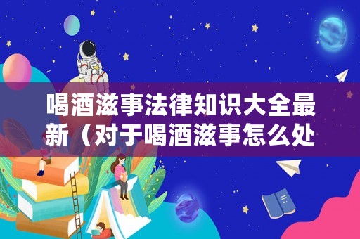 喝酒滋事法律知識(shí)大全最新（對(duì)于喝酒滋事怎么處理）