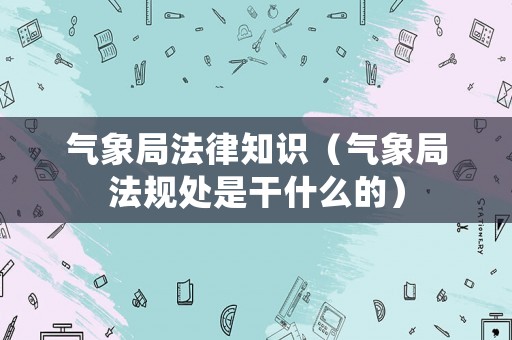 氣象局法律知識(shí)（氣象局法規(guī)處是干什么的）