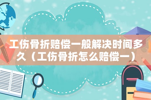 工傷骨折賠償一般解決時間多久（工傷骨折怎么賠償一）