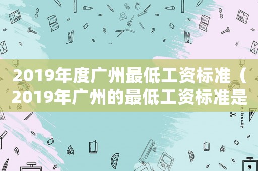 2019年度廣州最低工資標準（2019年廣州的最低工資標準是多少）